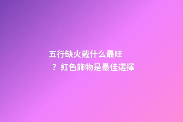五行缺火戴什么最旺？紅色飾物是最佳選擇